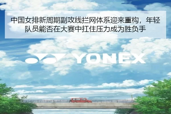 中国女排新周期副攻线拦网体系迎来重构，年轻队员能否在大赛中扛住压力成为胜负手